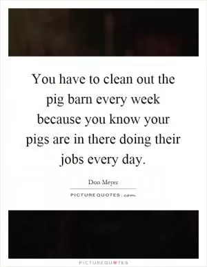 You have to clean out the pig barn every week because you know your pigs are in there doing their jobs every day Picture Quote #1