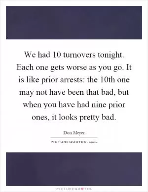 We had 10 turnovers tonight. Each one gets worse as you go. It is like prior arrests: the 10th one may not have been that bad, but when you have had nine prior ones, it looks pretty bad Picture Quote #1
