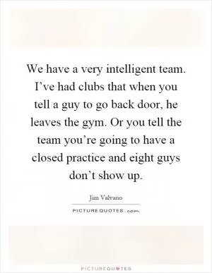 We have a very intelligent team. I’ve had clubs that when you tell a guy to go back door, he leaves the gym. Or you tell the team you’re going to have a closed practice and eight guys don’t show up Picture Quote #1