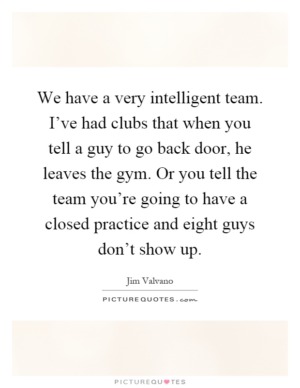 We have a very intelligent team. I've had clubs that when you tell a guy to go back door, he leaves the gym. Or you tell the team you're going to have a closed practice and eight guys don't show up Picture Quote #1