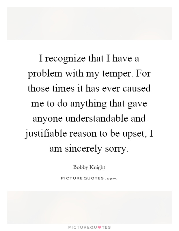 I recognize that I have a problem with my temper. For those times it has ever caused me to do anything that gave anyone understandable and justifiable reason to be upset, I am sincerely sorry Picture Quote #1