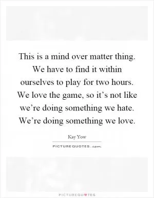 This is a mind over matter thing. We have to find it within ourselves to play for two hours. We love the game, so it’s not like we’re doing something we hate. We’re doing something we love Picture Quote #1