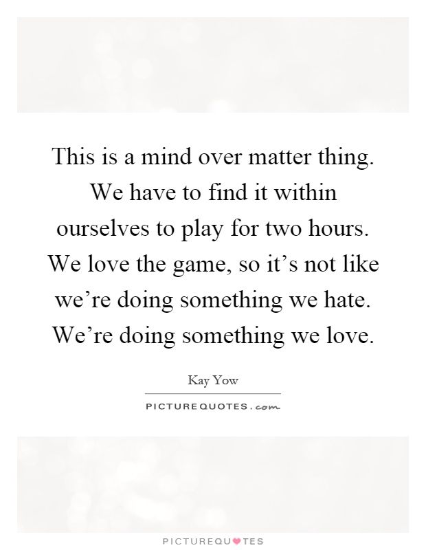 This is a mind over matter thing. We have to find it within ourselves to play for two hours. We love the game, so it's not like we're doing something we hate. We're doing something we love Picture Quote #1