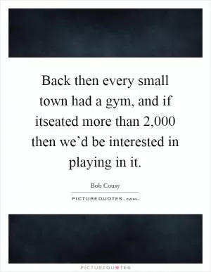Back then every small town had a gym, and if itseated more than 2,000 then we’d be interested in playing in it Picture Quote #1