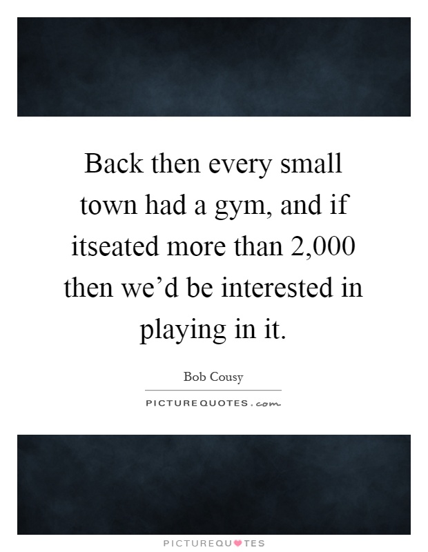 Back then every small town had a gym, and if itseated more than 2,000 then we'd be interested in playing in it Picture Quote #1