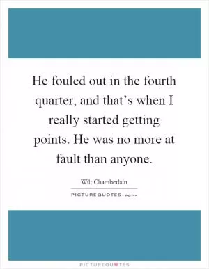 He fouled out in the fourth quarter, and that’s when I really started getting points. He was no more at fault than anyone Picture Quote #1