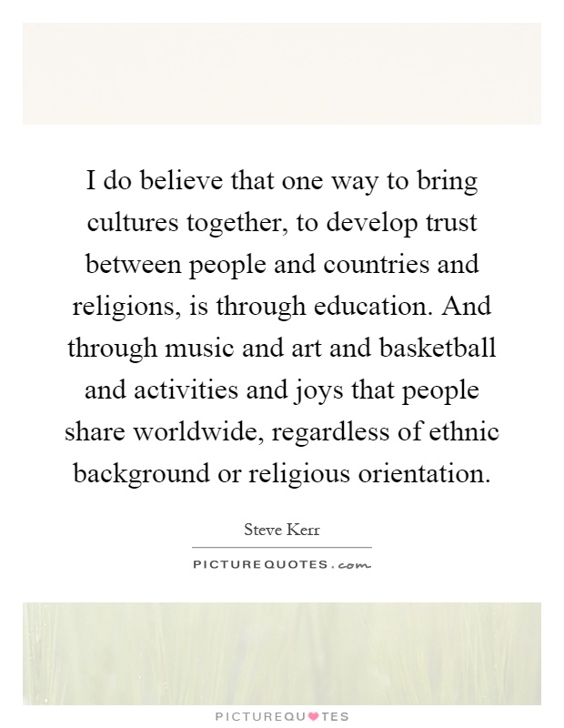 I do believe that one way to bring cultures together, to develop trust between people and countries and religions, is through education. And through music and art and basketball and activities and joys that people share worldwide, regardless of ethnic background or religious orientation Picture Quote #1