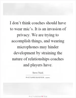I don’t think coaches should have to wear mic’s. It is an invasion of privacy. We are trying to accomplish things, and wearing microphones may hinder development by straining the nature of relationships coaches and players have Picture Quote #1