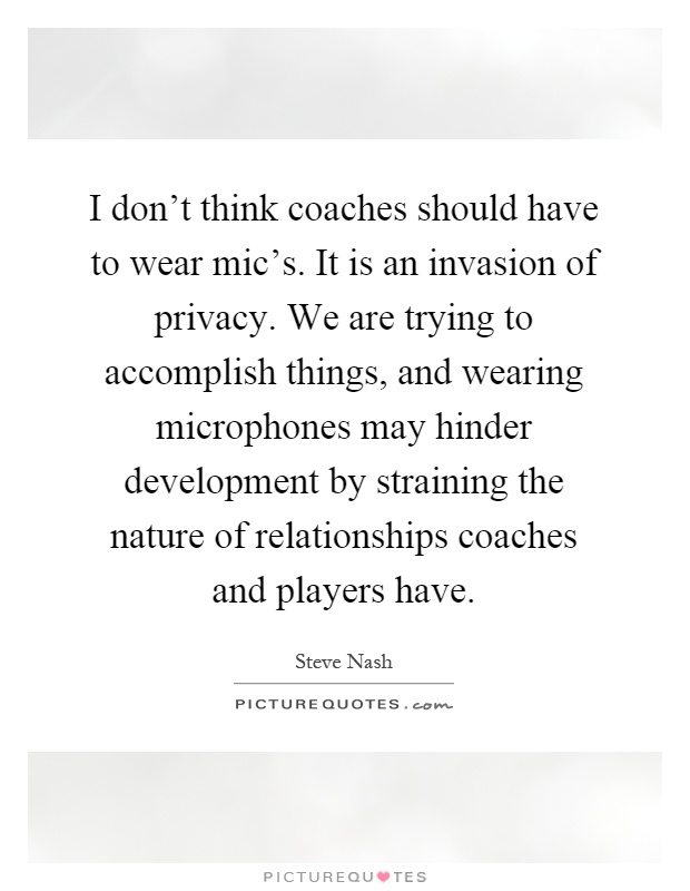 I don't think coaches should have to wear mic's. It is an invasion of privacy. We are trying to accomplish things, and wearing microphones may hinder development by straining the nature of relationships coaches and players have Picture Quote #1