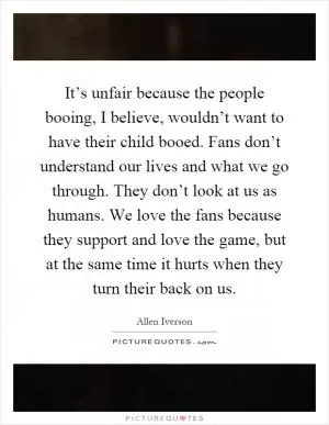 It’s unfair because the people booing, I believe, wouldn’t want to have their child booed. Fans don’t understand our lives and what we go through. They don’t look at us as humans. We love the fans because they support and love the game, but at the same time it hurts when they turn their back on us Picture Quote #1