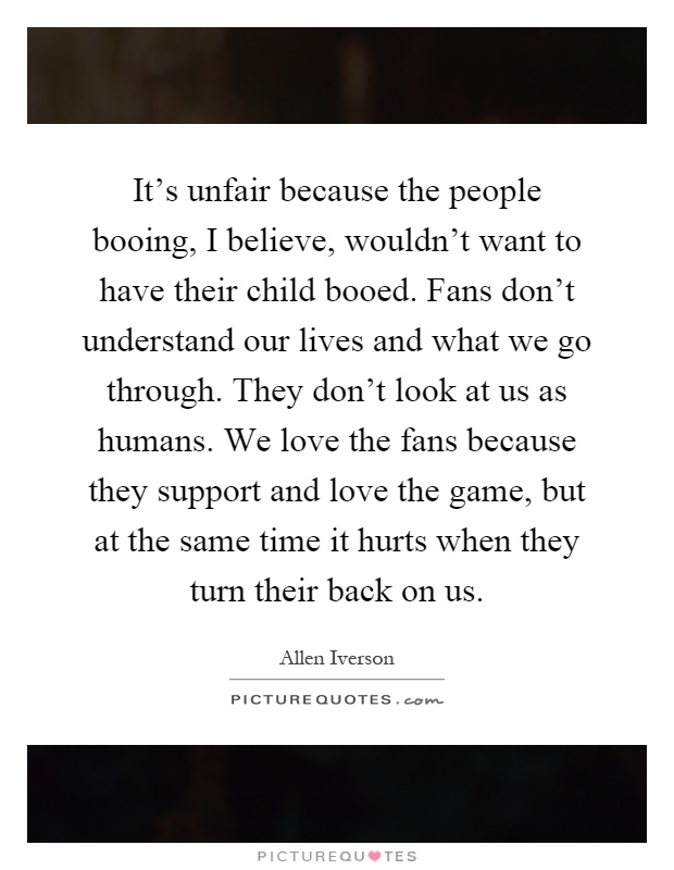 It's unfair because the people booing, I believe, wouldn't want to have their child booed. Fans don't understand our lives and what we go through. They don't look at us as humans. We love the fans because they support and love the game, but at the same time it hurts when they turn their back on us Picture Quote #1