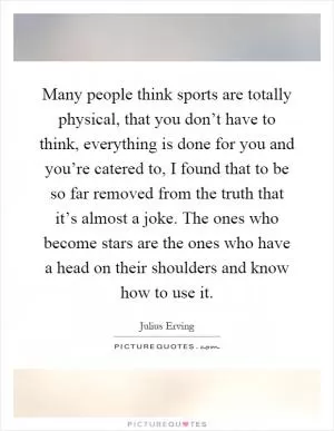 Many people think sports are totally physical, that you don’t have to think, everything is done for you and you’re catered to, I found that to be so far removed from the truth that it’s almost a joke. The ones who become stars are the ones who have a head on their shoulders and know how to use it Picture Quote #1