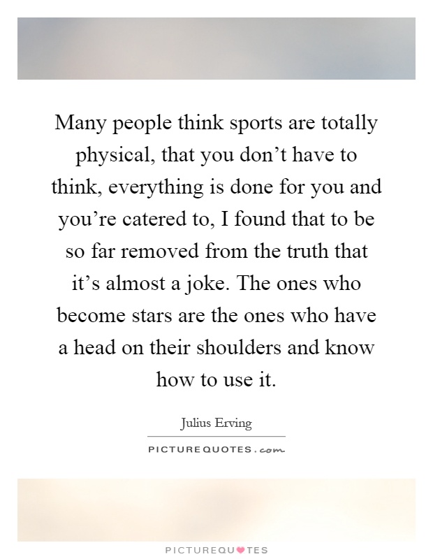 Many people think sports are totally physical, that you don't have to think, everything is done for you and you're catered to, I found that to be so far removed from the truth that it's almost a joke. The ones who become stars are the ones who have a head on their shoulders and know how to use it Picture Quote #1