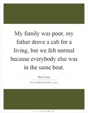 My family was poor, my father drove a cab for a living, but we felt normal because everybody else was in the same boat Picture Quote #1