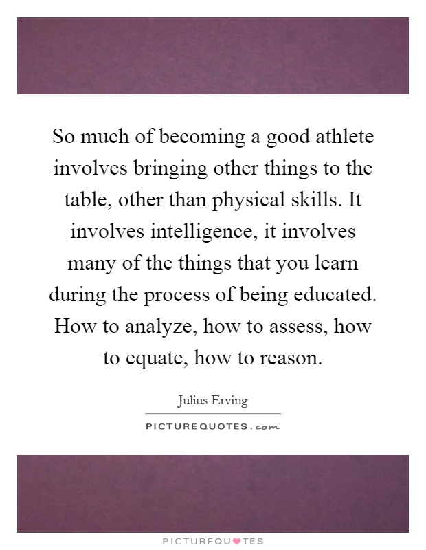 So much of becoming a good athlete involves bringing other things to the table, other than physical skills. It involves intelligence, it involves many of the things that you learn during the process of being educated. How to analyze, how to assess, how to equate, how to reason Picture Quote #1