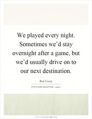 We played every night. Sometimes we’d stay overnight after a game, but we’d usually drive on to our next destination Picture Quote #1