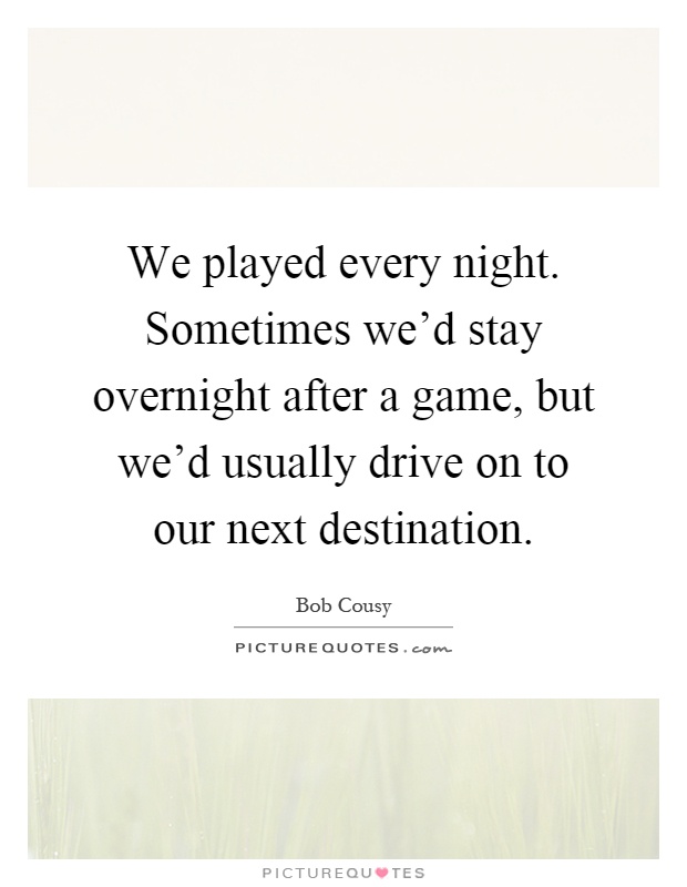 We played every night. Sometimes we'd stay overnight after a game, but we'd usually drive on to our next destination Picture Quote #1
