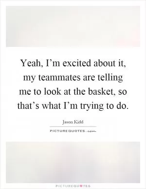 Yeah, I’m excited about it, my teammates are telling me to look at the basket, so that’s what I’m trying to do Picture Quote #1