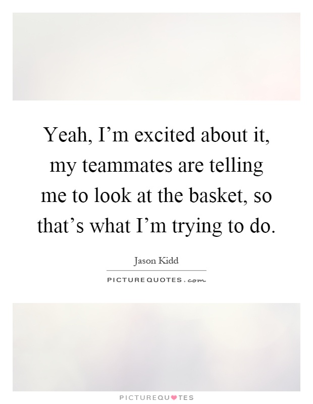 Yeah, I'm excited about it, my teammates are telling me to look at the basket, so that's what I'm trying to do Picture Quote #1