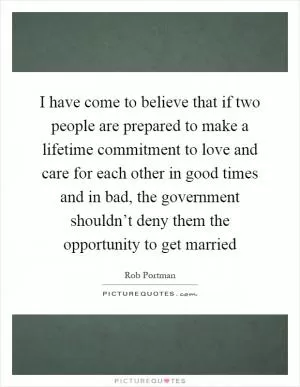 I have come to believe that if two people are prepared to make a lifetime commitment to love and care for each other in good times and in bad, the government shouldn’t deny them the opportunity to get married Picture Quote #1