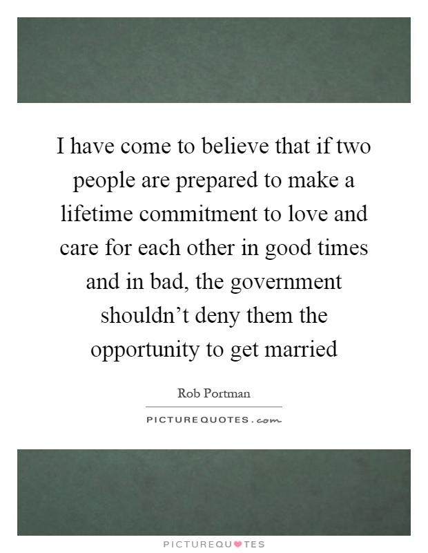 I have come to believe that if two people are prepared to make a lifetime commitment to love and care for each other in good times and in bad, the government shouldn't deny them the opportunity to get married Picture Quote #1