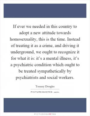 If ever we needed in this country to adopt a new attitude towards homosexuality, this is the time. Instead of treating it as a crime, and driving it underground, we ought to recognize it for what it is: it’s a mental illness, it’s a psychiatric condition which ought to be treated sympathetically by psychiatrists and social workers Picture Quote #1