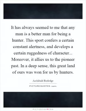It has always seemed to me that any man is a better man for being a hunter. This sport confers a certain constant alertness, and develops a certain ruggedness of character... Moreover, it allies us to the pioneer past. In a deep sense, this great land of ours was won for us by hunters Picture Quote #1