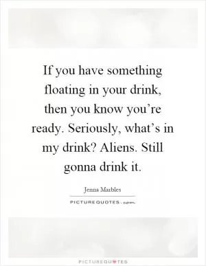 If you have something floating in your drink, then you know you’re ready. Seriously, what’s in my drink? Aliens. Still gonna drink it Picture Quote #1