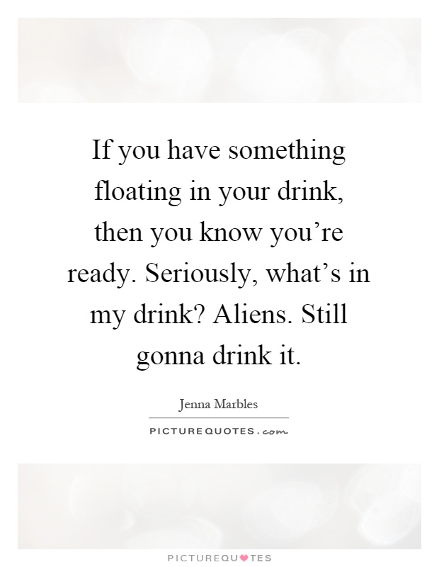 If you have something floating in your drink, then you know you're ready. Seriously, what's in my drink? Aliens. Still gonna drink it Picture Quote #1