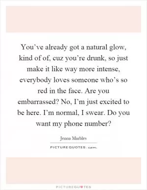 You’ve already got a natural glow, kind of of, cuz you’re drunk, so just make it like way more intense, everybody loves someone who’s so red in the face. Are you embarrassed? No, I’m just excited to be here. I’m normal, I swear. Do you want my phone number? Picture Quote #1