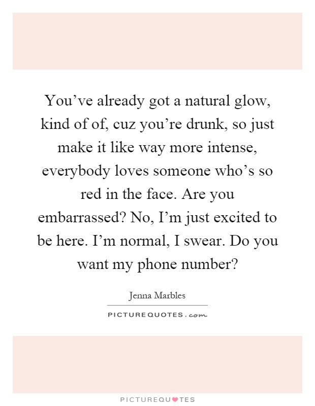 You've already got a natural glow, kind of of, cuz you're drunk, so just make it like way more intense, everybody loves someone who's so red in the face. Are you embarrassed? No, I'm just excited to be here. I'm normal, I swear. Do you want my phone number? Picture Quote #1