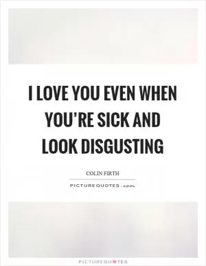 I love you even when you’re sick and look disgusting Picture Quote #1