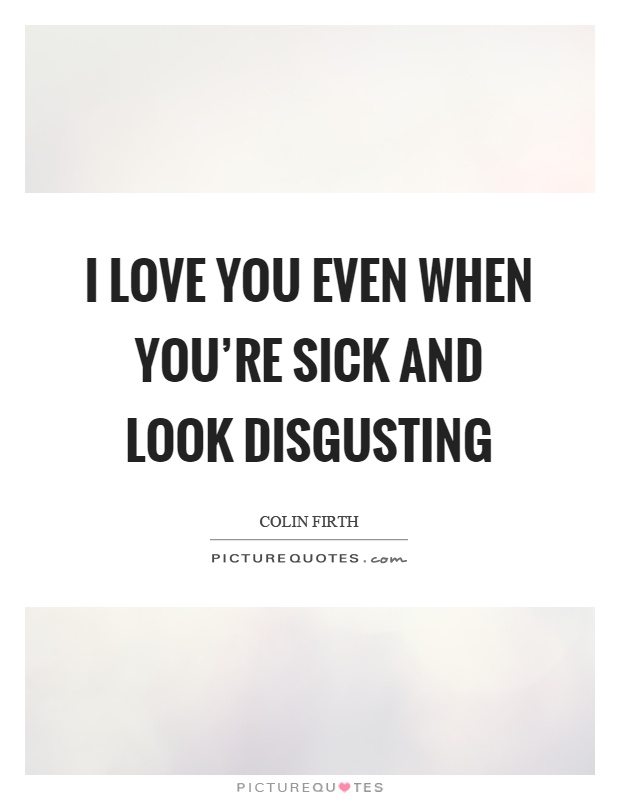 I love you even when you're sick and look disgusting Picture Quote #1