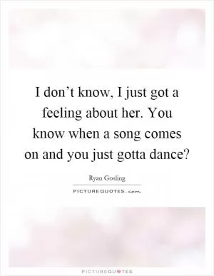 I don’t know, I just got a feeling about her. You know when a song comes on and you just gotta dance? Picture Quote #1