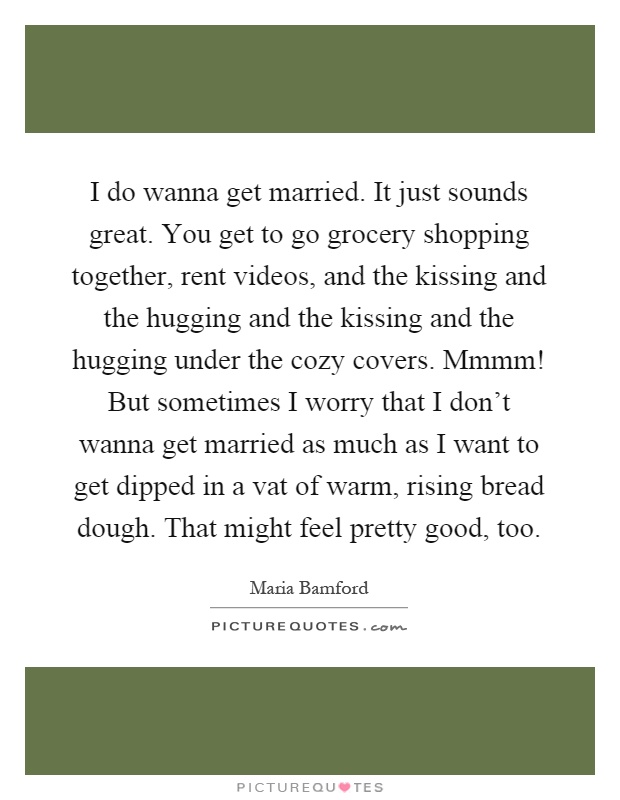 I do wanna get married. It just sounds great. You get to go grocery shopping together, rent videos, and the kissing and the hugging and the kissing and the hugging under the cozy covers. Mmmm! But sometimes I worry that I don't wanna get married as much as I want to get dipped in a vat of warm, rising bread dough. That might feel pretty good, too Picture Quote #1