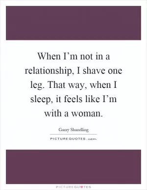 When I’m not in a relationship, I shave one leg. That way, when I sleep, it feels like I’m with a woman Picture Quote #1