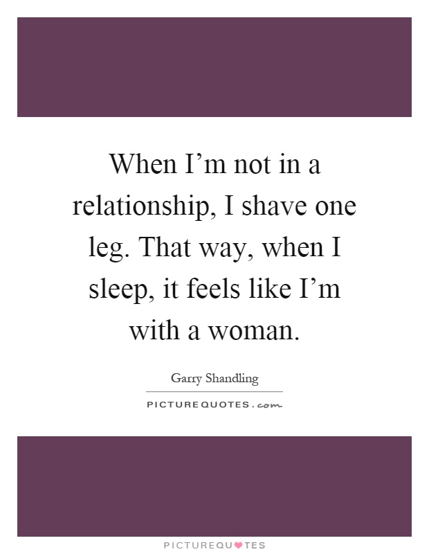 When I'm not in a relationship, I shave one leg. That way, when I sleep, it feels like I'm with a woman Picture Quote #1