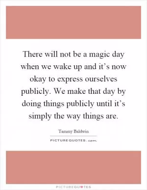 There will not be a magic day when we wake up and it’s now okay to express ourselves publicly. We make that day by doing things publicly until it’s simply the way things are Picture Quote #1
