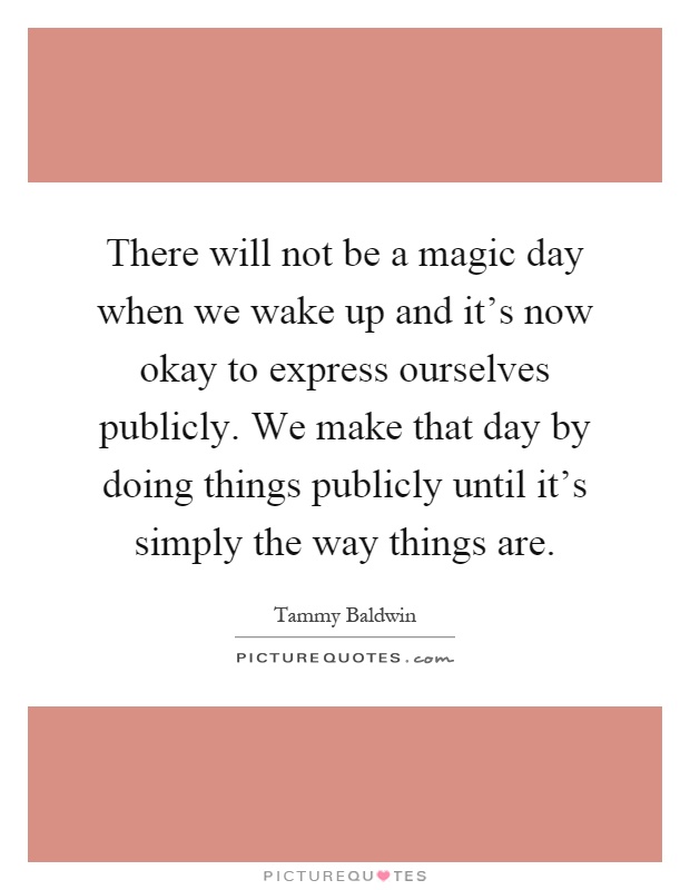 There will not be a magic day when we wake up and it's now okay to express ourselves publicly. We make that day by doing things publicly until it's simply the way things are Picture Quote #1