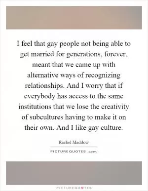 I feel that gay people not being able to get married for generations, forever, meant that we came up with alternative ways of recognizing relationships. And I worry that if everybody has access to the same institutions that we lose the creativity of subcultures having to make it on their own. And I like gay culture Picture Quote #1