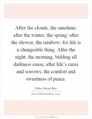 After the clouds, the sunshine; after the winter, the spring; after the shower, the rainbow; for life is a changeable thing. After the night, the morning, bidding all darkness cease, after life’s cares and sorrows, the comfort and sweetness of peace Picture Quote #1