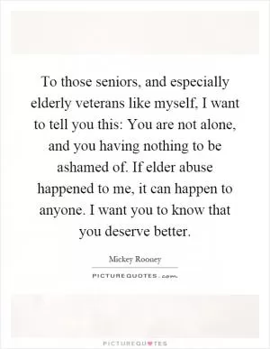 To those seniors, and especially elderly veterans like myself, I want to tell you this: You are not alone, and you having nothing to be ashamed of. If elder abuse happened to me, it can happen to anyone. I want you to know that you deserve better Picture Quote #1