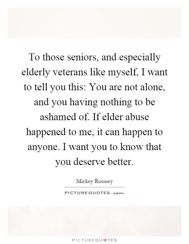 To those seniors, and especially elderly veterans like myself, I want to tell you this: You are not alone, and you having nothing to be ashamed of. If elder abuse happened to me, it can happen to anyone. I want you to know that you deserve better Picture Quote #1
