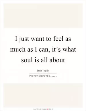 I just want to feel as much as I can, it’s what soul is all about Picture Quote #1