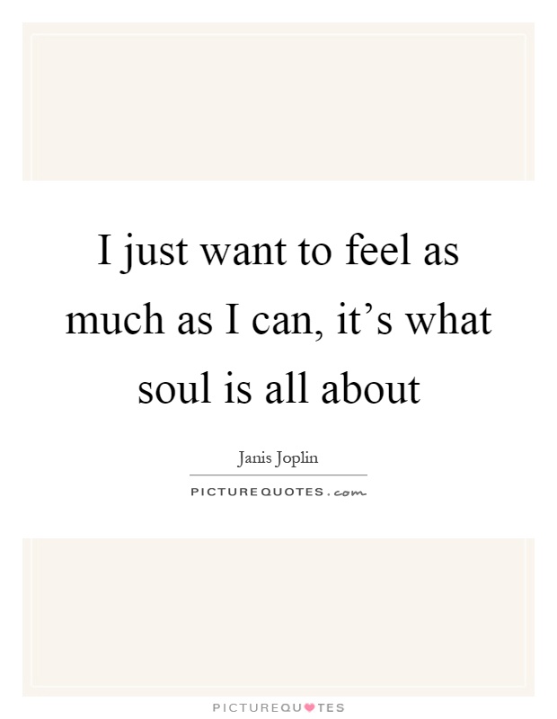 I just want to feel as much as I can, it's what soul is all about Picture Quote #1