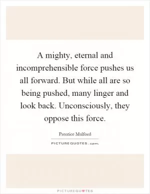A mighty, eternal and incomprehensible force pushes us all forward. But while all are so being pushed, many linger and look back. Unconsciously, they oppose this force Picture Quote #1