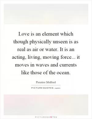 Love is an element which though physically unseen is as real as air or water. It is an acting, living, moving force... it moves in waves and currents like those of the ocean Picture Quote #1