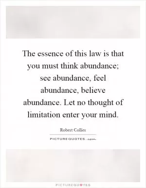 The essence of this law is that you must think abundance; see abundance, feel abundance, believe abundance. Let no thought of limitation enter your mind Picture Quote #1