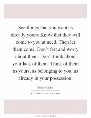 See things that you want as already yours. Know that they will come to you at need. Then let them come. Don’t fret and worry about them. Don’t think about your lack of them. Think of them as yours, as belonging to you, as already in your possession Picture Quote #1