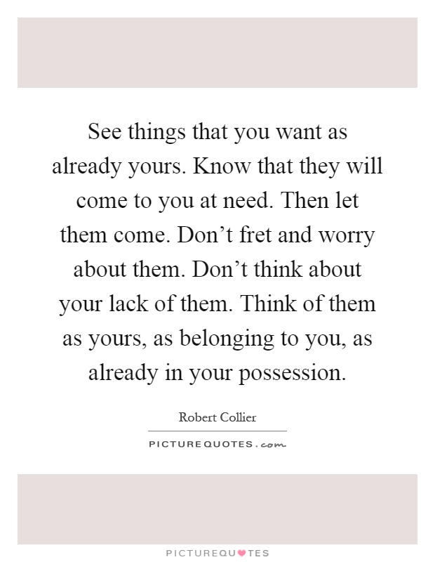 See things that you want as already yours. Know that they will come to you at need. Then let them come. Don't fret and worry about them. Don't think about your lack of them. Think of them as yours, as belonging to you, as already in your possession Picture Quote #1